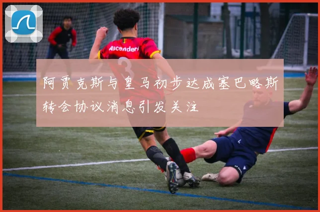 阿贾克斯与皇马初步达成塞巴略斯转会协议消息引发关注
