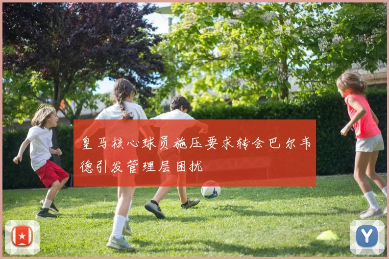 皇马核心球员施压要求转会巴尔韦德引发管理层困扰
