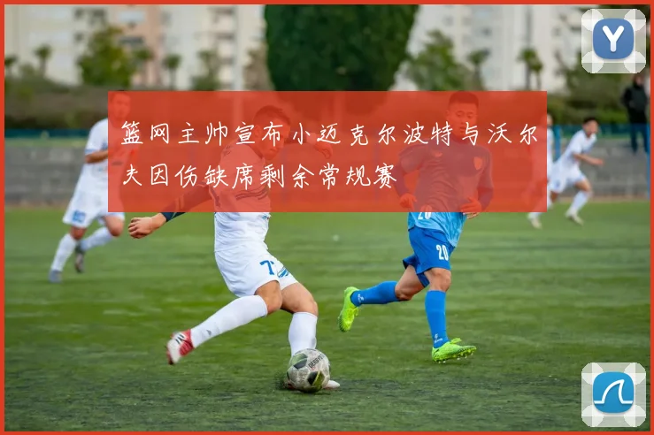 篮网主帅宣布小迈克尔波特与沃尔夫因伤缺席剩余常规赛