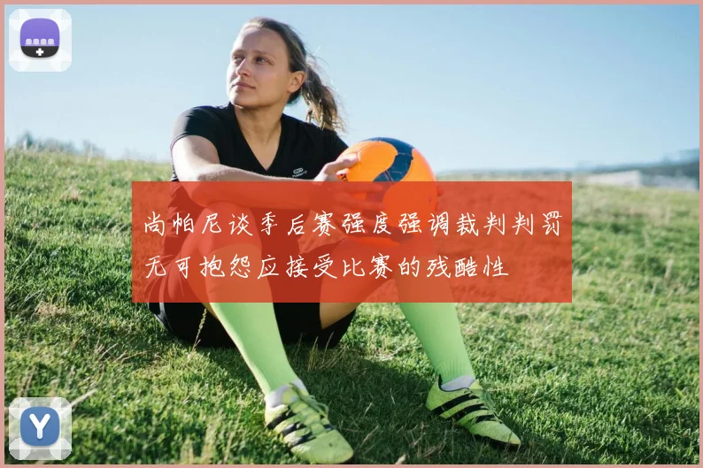 尚帕尼谈季后赛强度强调裁判判罚无可抱怨应接受比赛的残酷性