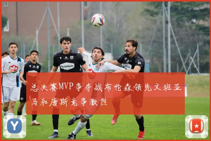 总决赛MVP争夺战布伦森领先文班亚马和唐斯竞争激烈