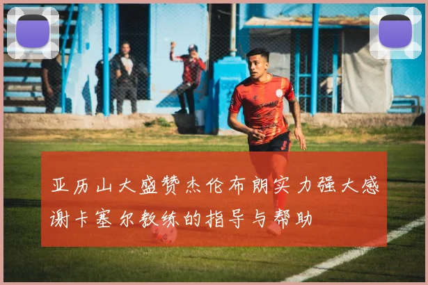 亚历山大盛赞杰伦布朗实力强大感谢卡塞尔教练的指导与帮助