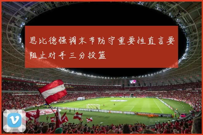 恩比德强调末节防守重要性直言要阻止对手三分投篮