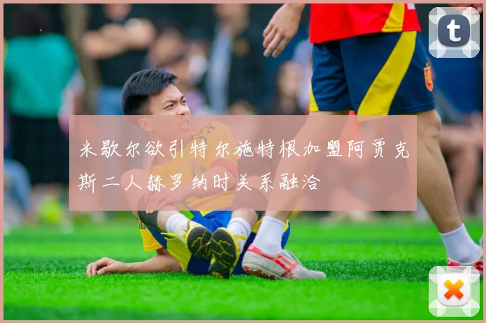 米歇尔欲引特尔施特根加盟阿贾克斯二人赫罗纳时关系融洽