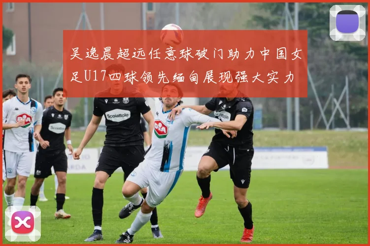 吴逸晨超远任意球破门助力中国女足U17四球领先缅甸展现强大实力