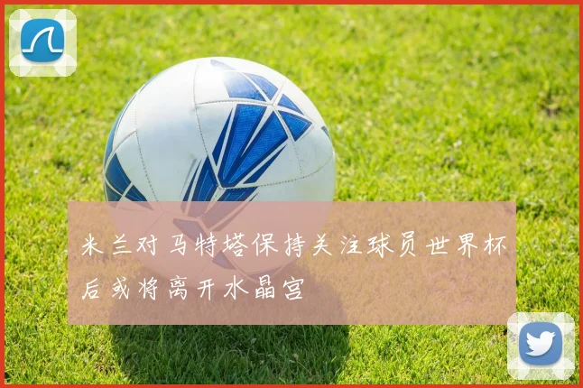 米兰对马特塔保持关注球员世界杯后或将离开水晶宫