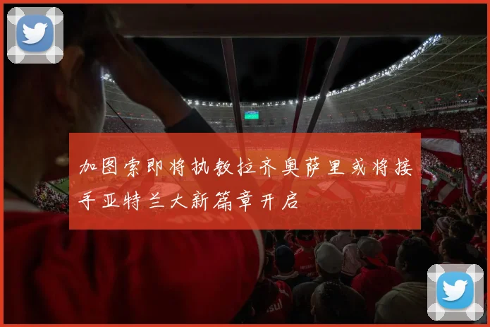 加图索即将执教拉齐奥萨里或将接手亚特兰大新篇章开启