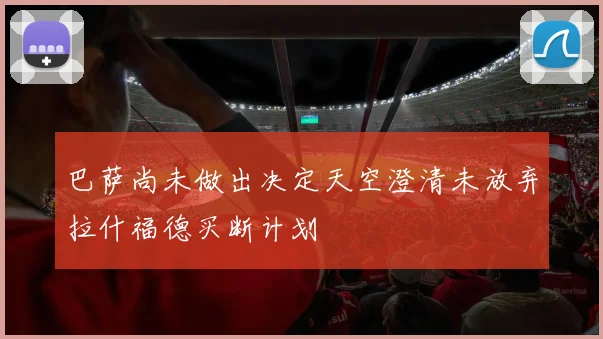 巴萨尚未做出决定天空澄清未放弃拉什福德买断计划