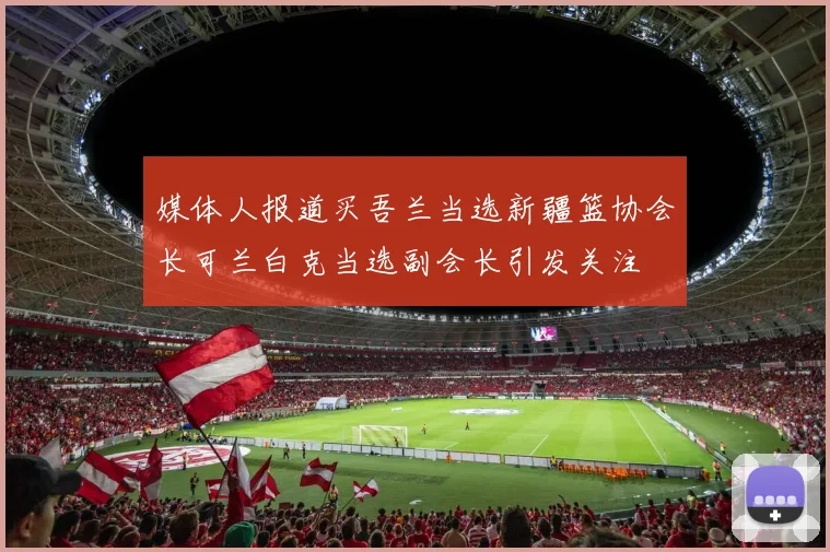 媒体人报道买吾兰当选新疆篮协会长可兰白克当选副会长引发关注