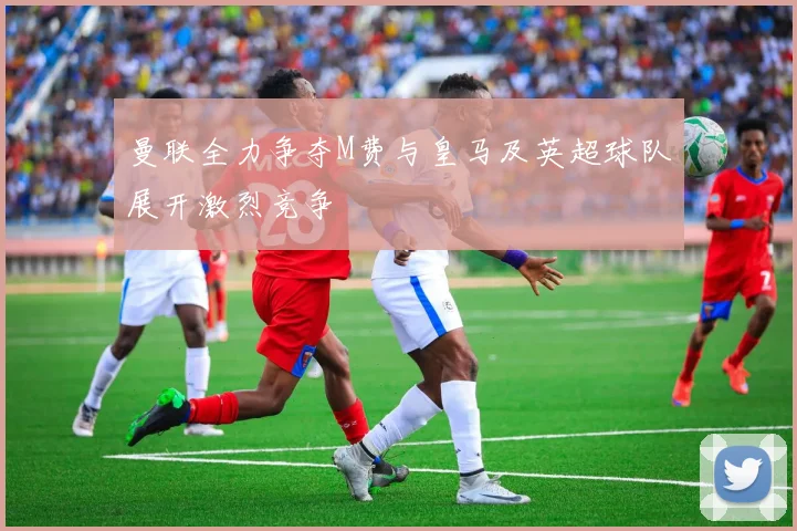 曼联全力争夺M费与皇马及英超球队展开激烈竞争