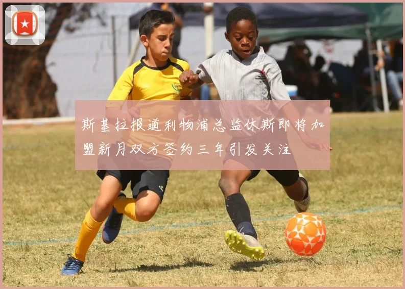 斯基拉报道利物浦总监休斯即将加盟新月双方签约三年引发关注
