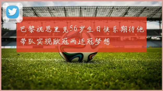 巴黎祝恩里克56岁生日快乐期待他带队实现欧冠两连冠梦想
