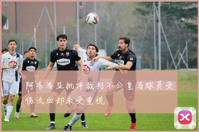 阿韦洛亚批评裁判不公皇马球员受伤流血却未受重视