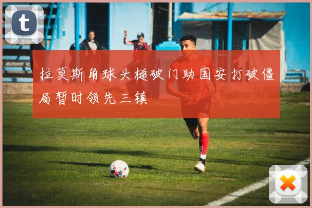 拉莫斯角球头槌破门助国安打破僵局暂时领先三镇