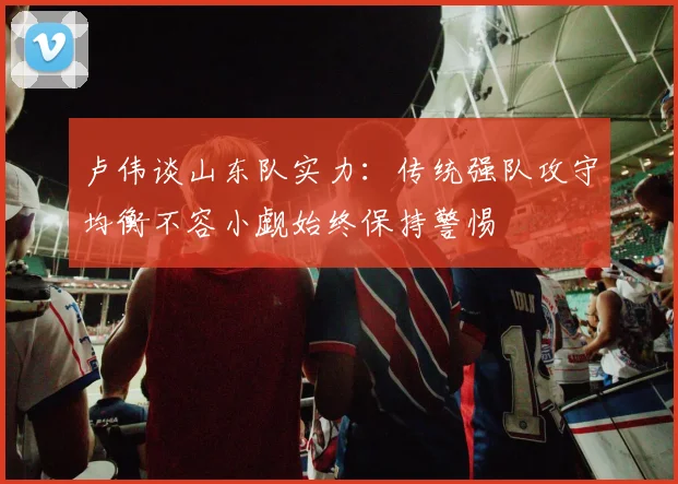 卢伟谈山东队实力：传统强队攻守均衡不容小觑始终保持警惕