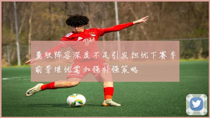 曼联阵容深度不足引发担忧下赛季前景堪忧需加强补强策略