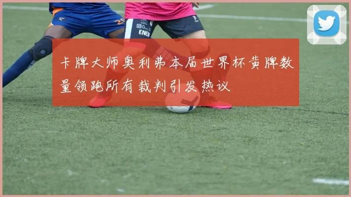 卡牌大师奥利弗本届世界杯黄牌数量领跑所有裁判引发热议
