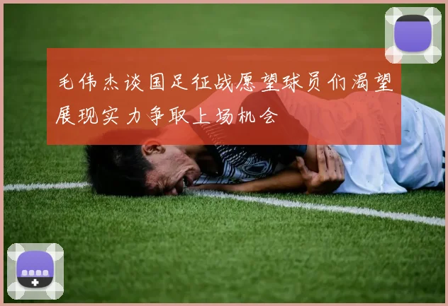 毛伟杰谈国足征战愿望球员们渴望展现实力争取上场机会