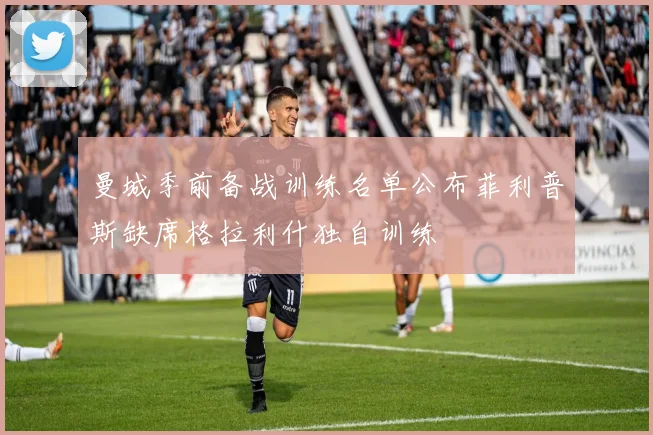 曼城季前备战训练名单公布菲利普斯缺席格拉利什独自训练